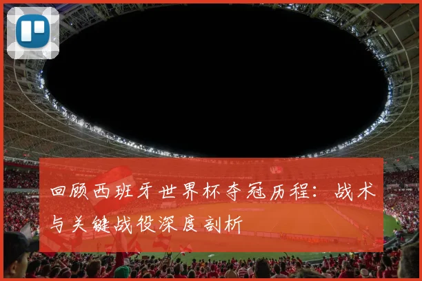 回顾西班牙世界杯夺冠历程：战术与关键战役深度剖析